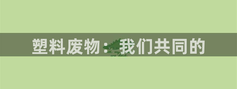 太阳集团2018登录网址查询：塑料废物：我们共同的